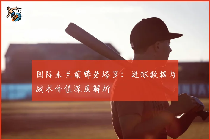 国际米兰前锋劳塔罗：进球数据与战术价值深度解析
