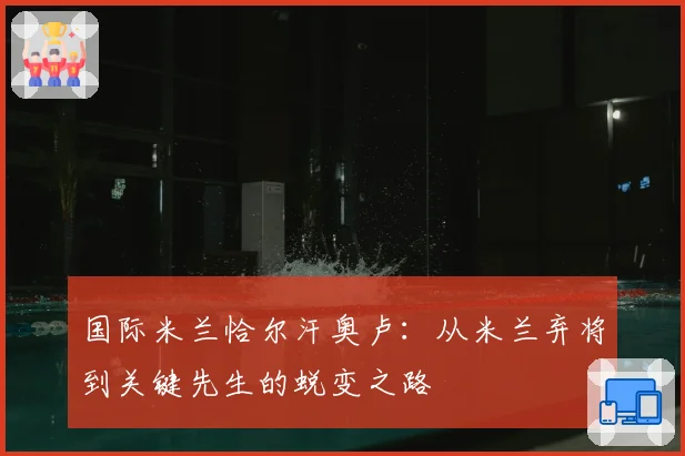 国际米兰恰尔汗奥卢：从米兰弃将到关键先生的蜕变之路