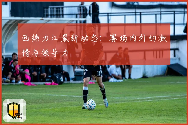 西热力江最新动态：赛场内外的激情与领导力