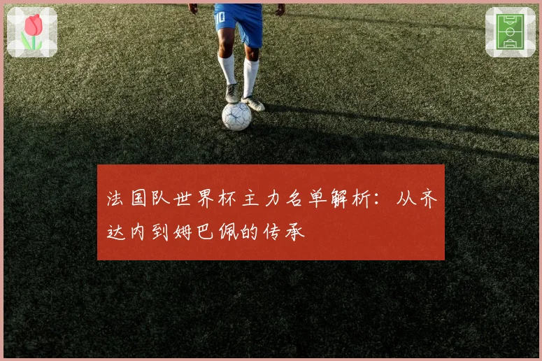 法国队世界杯主力名单解析:从齐达内到姆巴佩的传承