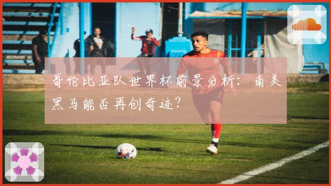 哥伦比亚队世界杯前景分析：南美黑马能否再创奇迹？