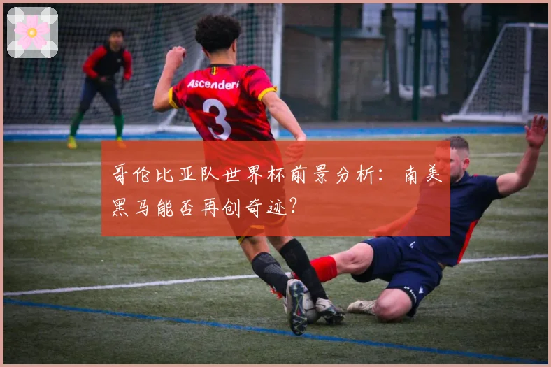 哥伦比亚队世界杯前景分析:南美黑马能否再创奇迹?
